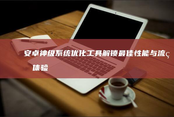 安卓神级系统优化工具：解锁最佳性能与流畅体验的必备神器